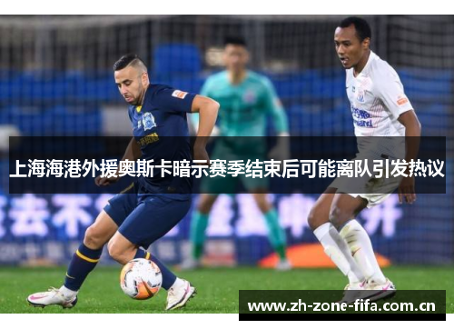 上海海港外援奥斯卡暗示赛季结束后可能离队引发热议 上海海港外援奥斯卡暗示赛季结束后可能离队引发热议